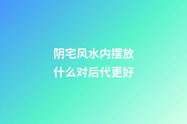 阴宅风水内摆放什么对后代更好