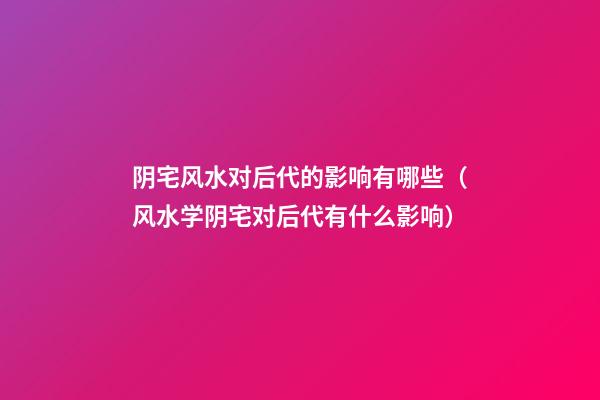 阴宅风水对后代的影响有哪些（风水学阴宅对后代有什么影响）