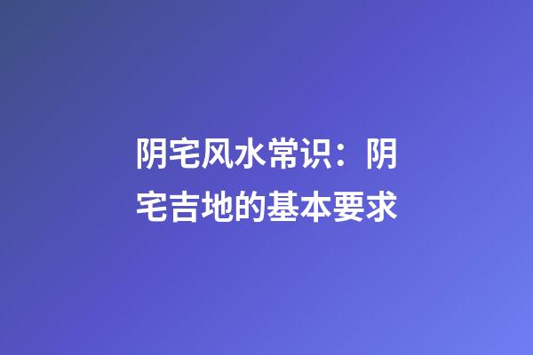 阴宅风水常识：阴宅吉地的基本要求