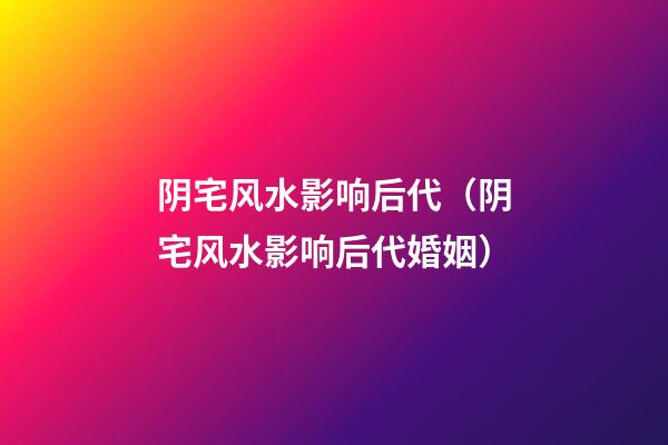 阴宅风水影响后代（阴宅风水影响后代婚姻）