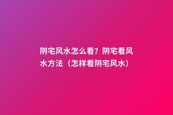 阴宅风水怎么看？阴宅看风水方法（怎样看阴宅风水）