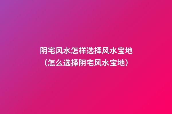 阴宅风水怎样选择风水宝地（怎么选择阴宅风水宝地）