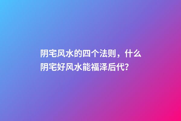 阴宅风水的四个法则，什么阴宅好风水能福泽后代？