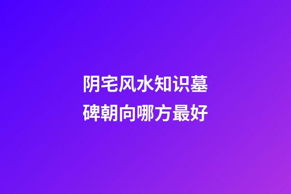 阴宅风水知识墓碑朝向哪方最好