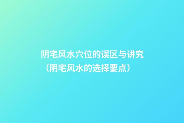 阴宅风水穴位的误区与讲究（阴宅风水的选择要点）