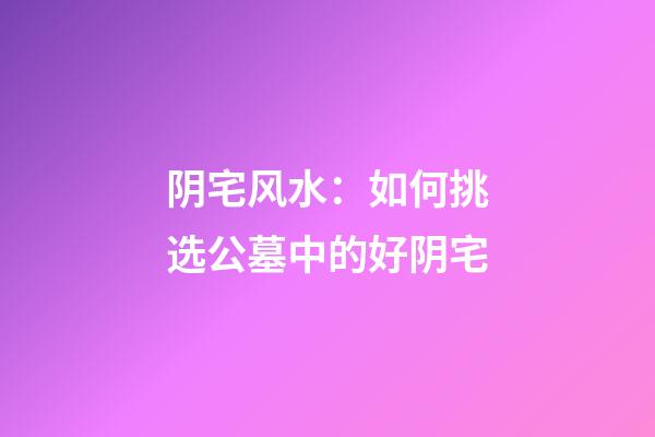 阴宅风水：如何挑选公墓中的好阴宅