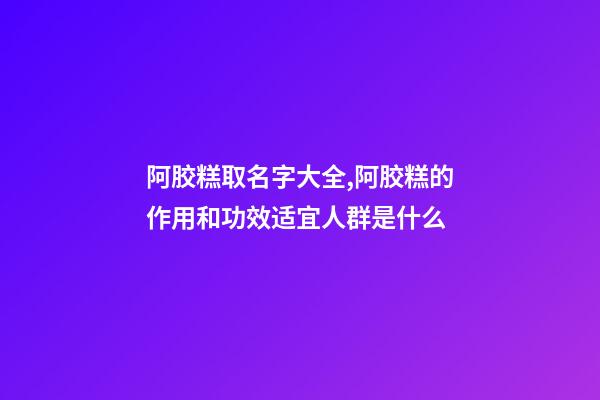 阿胶糕取名字大全,阿胶糕的作用和功效适宜人群是什么