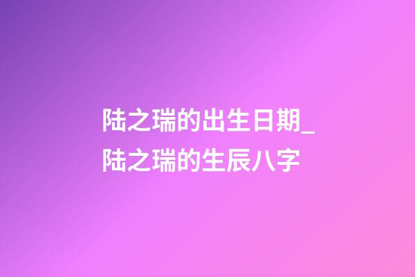 陆之瑞的出生日期_陆之瑞的生辰八字