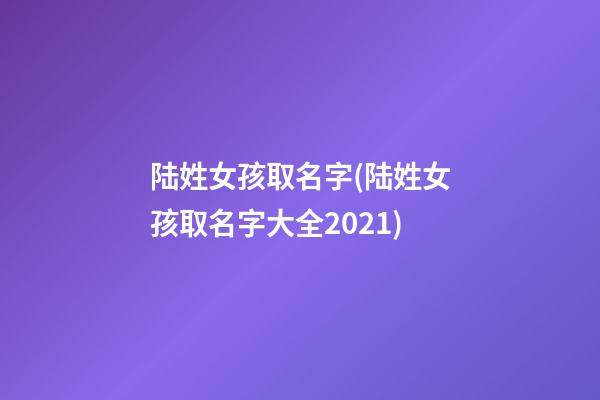 陆姓女孩取名字(陆姓女孩取名字大全2021)