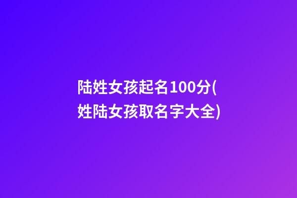 陆姓女孩起名100分(姓陆女孩取名字大全)