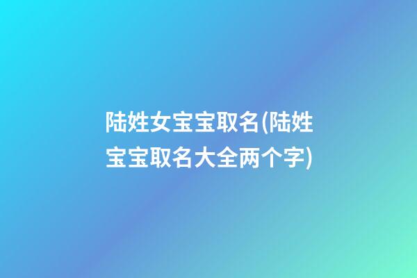 陆姓女宝宝取名(陆姓宝宝取名大全两个字)
