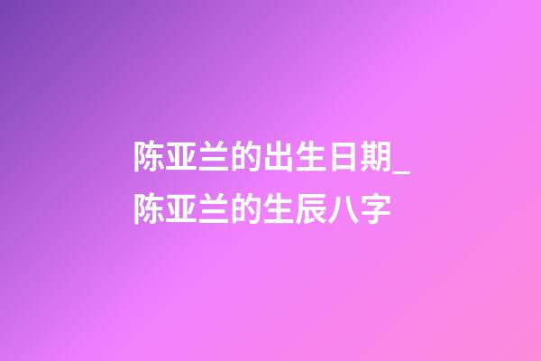 陈亚兰的出生日期_陈亚兰的生辰八字