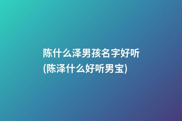 陈什么泽男孩名字好听(陈泽什么好听男宝)
