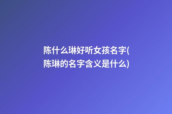 陈什么琳好听女孩名字(陈琳的名字含义是什么)