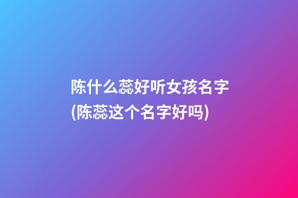 陈什么蕊好听女孩名字(陈蕊这个名字好吗)