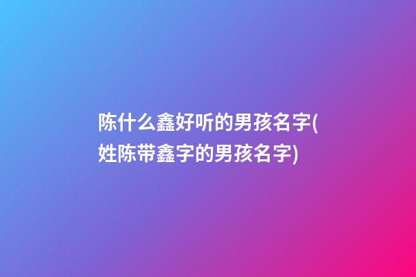 陈什么鑫好听的男孩名字(姓陈带鑫字的男孩名字)