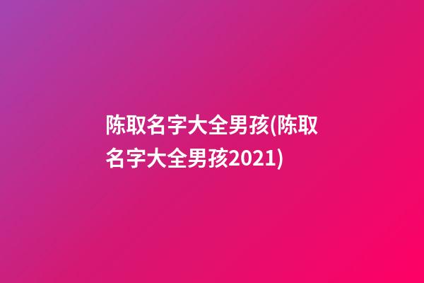 陈取名字大全男孩(陈取名字大全男孩2021)