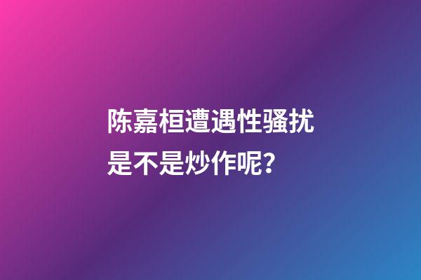 陈嘉桓遭遇性骚扰是不是炒作呢？