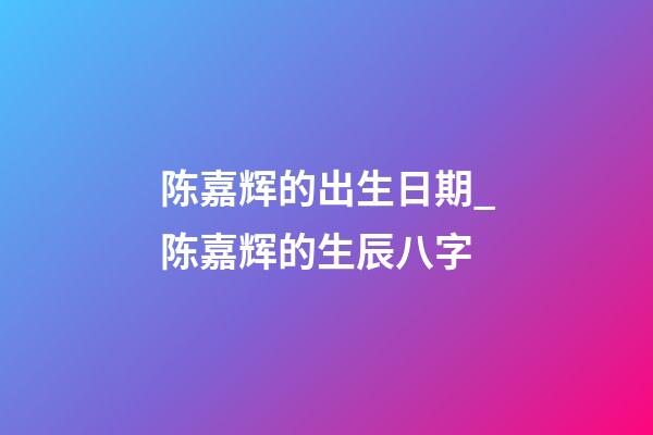 陈嘉辉的出生日期_陈嘉辉的生辰八字