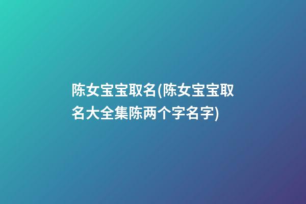 陈女宝宝取名(陈女宝宝取名大全集陈两个字名字)