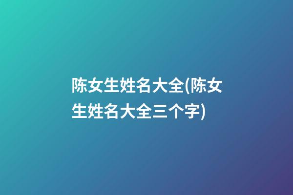 陈女生姓名大全(陈女生姓名大全三个字)