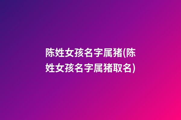 陈姓女孩名字属猪(陈姓女孩名字属猪取名)