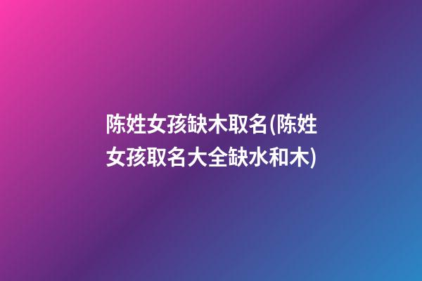 陈姓女孩缺木取名(陈姓女孩取名大全缺水和木)