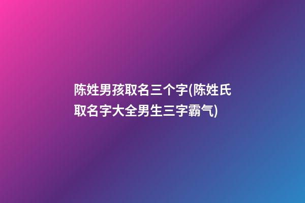 陈姓男孩取名三个字(陈姓氏取名字大全男生三字霸气)