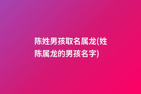陈姓男孩取名属龙(姓陈属龙的男孩名字)