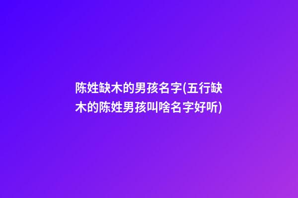 陈姓缺木的男孩名字(五行缺木的陈姓男孩叫啥名字好听)
