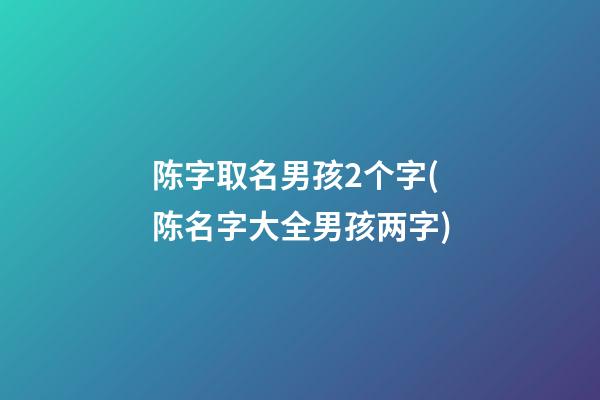 陈字取名男孩2个字(陈名字大全男孩两字)