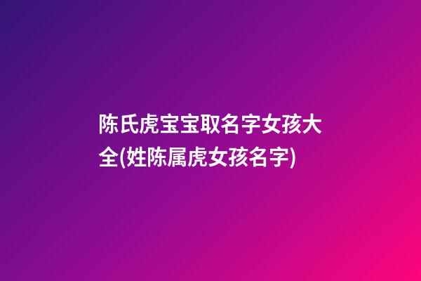 陈氏虎宝宝取名字女孩大全(姓陈属虎女孩名字)