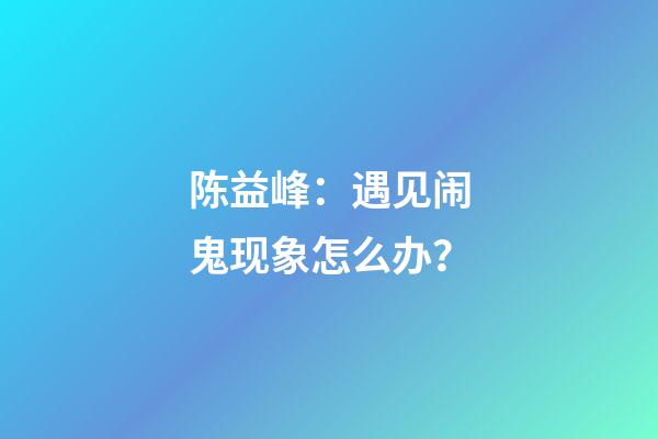 陈益峰：遇见闹鬼现象怎么办？