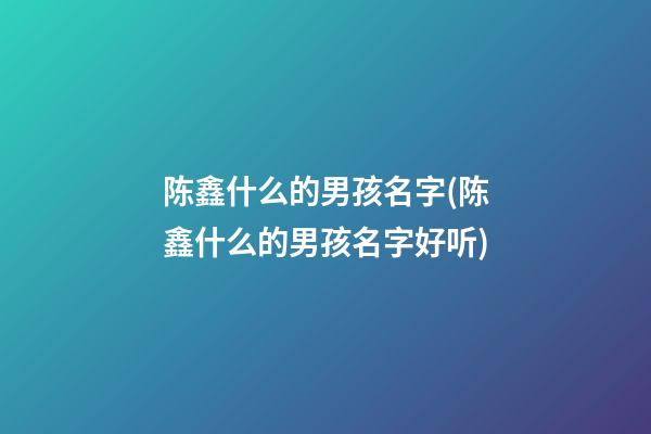 陈鑫什么的男孩名字(陈鑫什么的男孩名字好听)