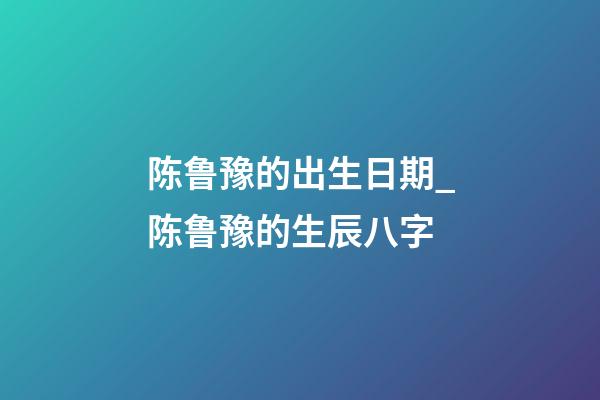 陈鲁豫的出生日期_陈鲁豫的生辰八字