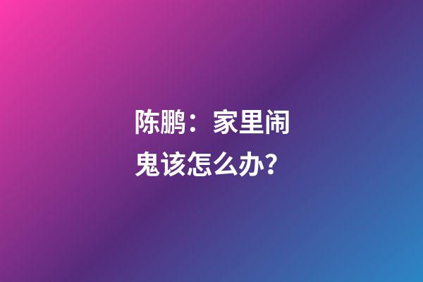 陈鹏：家里闹鬼该怎么办？