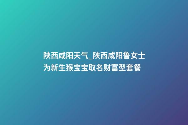 陕西咸阳天气_陕西咸阳鲁女士为新生猴宝宝取名财富型套餐-第1张-公司起名-玄机派