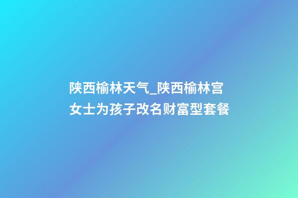 陕西榆林天气_陕西榆林宫女士为孩子改名财富型套餐-第1张-公司起名-玄机派