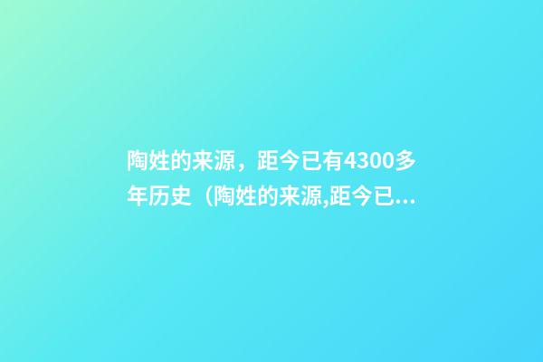 陶姓的来源，距今已有4300多年历史（陶姓的来源,距今已有4300多年历史了）