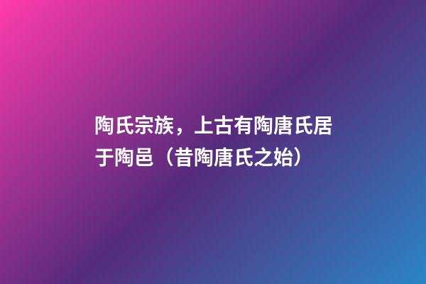 陶氏宗族，上古有陶唐氏居于陶邑（昔陶唐氏之始）