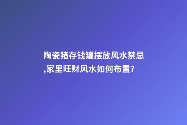 陶瓷猪存钱罐摆放风水禁忌,家里旺财风水如何布置？