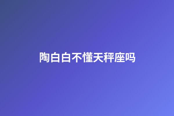 陶白白不懂天秤座吗-第1张-星座运势-玄机派