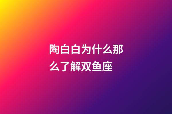 陶白白为什么那么了解双鱼座-第1张-星座运势-玄机派