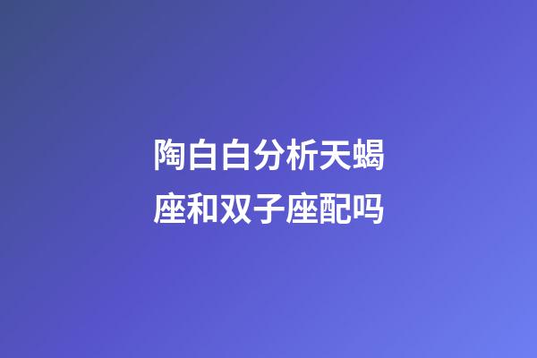 陶白白分析天蝎座和双子座配吗-第1张-星座运势-玄机派