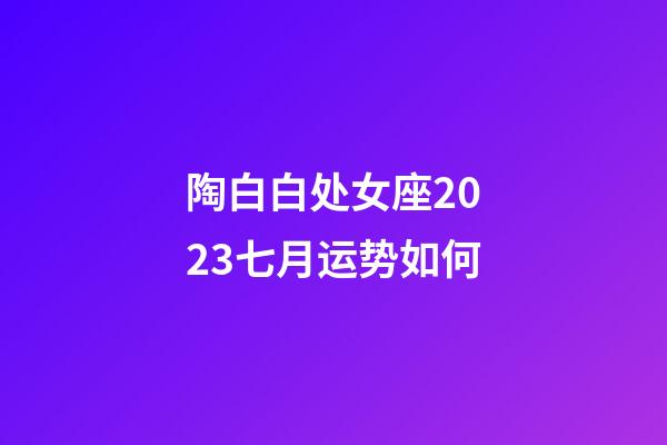 陶白白处女座2023七月运势如何-第1张-星座运势-玄机派
