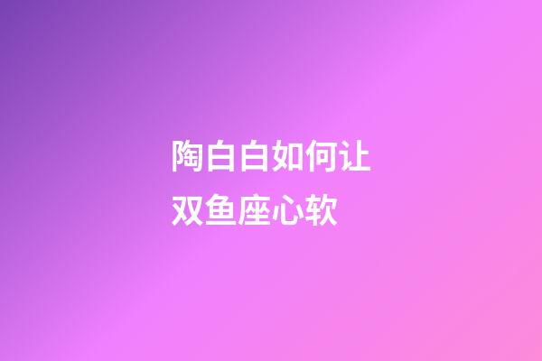 陶白白如何让双鱼座心软-第1张-星座运势-玄机派