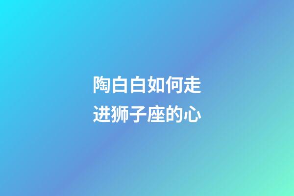 陶白白如何走进狮子座的心-第1张-星座运势-玄机派