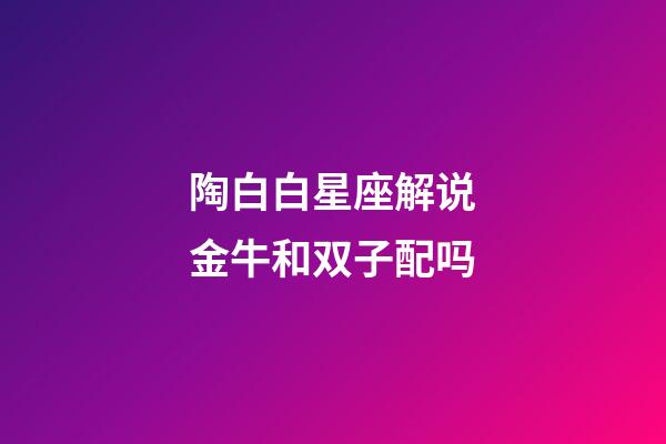 陶白白星座解说金牛和双子配吗-第1张-星座运势-玄机派