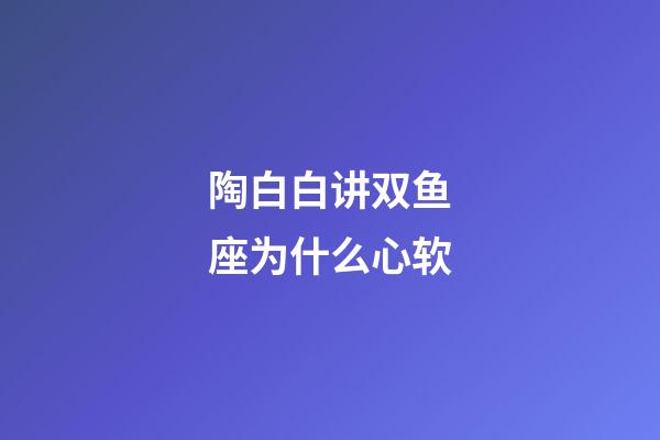 陶白白讲双鱼座为什么心软-第1张-星座运势-玄机派