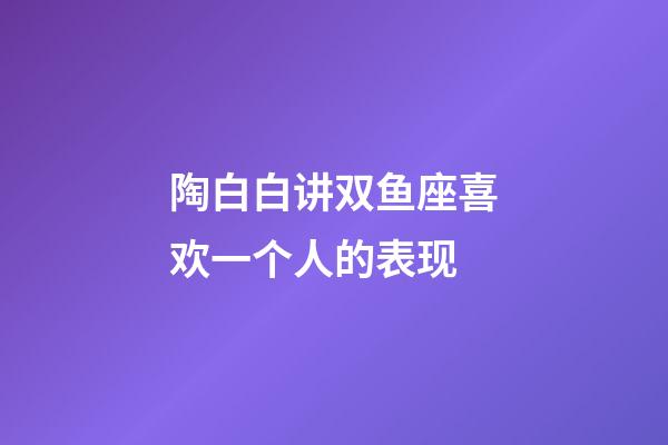 陶白白讲双鱼座喜欢一个人的表现-第1张-星座运势-玄机派